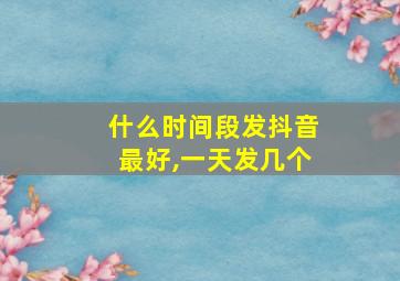 什么时间段发抖音最好,一天发几个