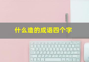 什么造的成语四个字