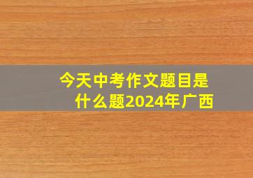 今天中考作文题目是什么题2024年广西