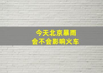 今天北京暴雨会不会影响火车