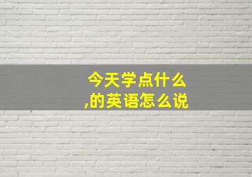 今天学点什么,的英语怎么说