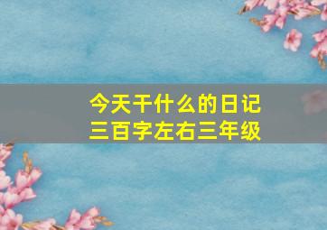 今天干什么的日记三百字左右三年级