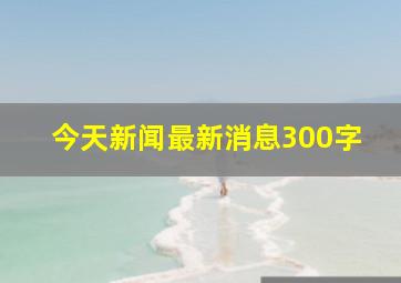 今天新闻最新消息300字