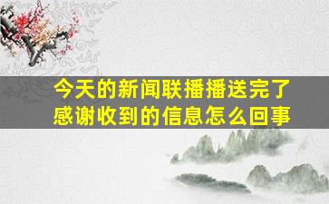 今天的新闻联播播送完了感谢收到的信息怎么回事