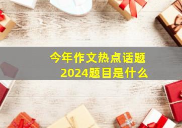 今年作文热点话题2024题目是什么