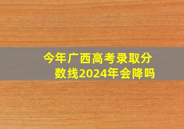 今年广西高考录取分数线2024年会降吗