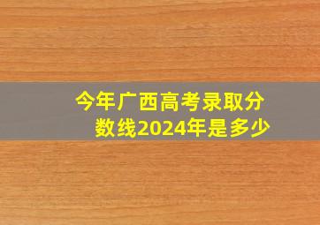 今年广西高考录取分数线2024年是多少