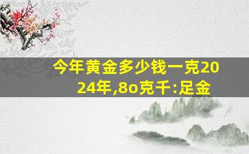 今年黄金多少钱一克2024年,8o克千:足金