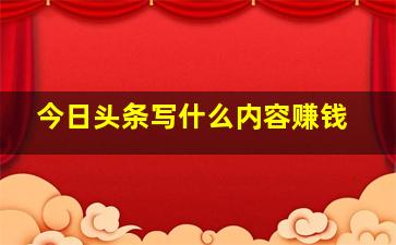 今日头条写什么内容赚钱