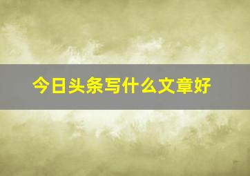 今日头条写什么文章好