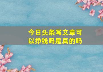 今日头条写文章可以挣钱吗是真的吗