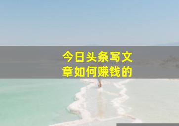 今日头条写文章如何赚钱的