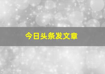 今日头条发文章