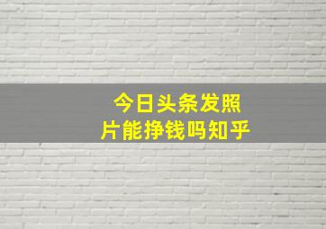 今日头条发照片能挣钱吗知乎