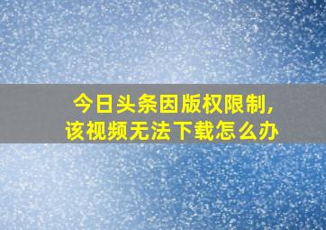 今日头条因版权限制,该视频无法下载怎么办