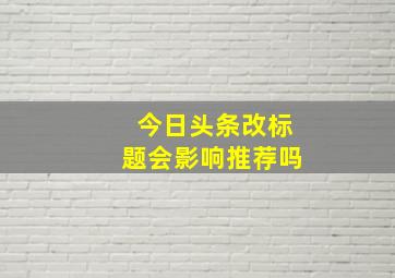 今日头条改标题会影响推荐吗