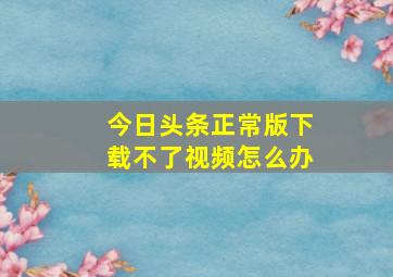 今日头条正常版下载不了视频怎么办