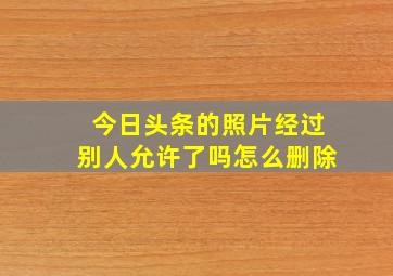 今日头条的照片经过别人允许了吗怎么删除