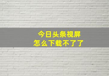 今日头条视屏怎么下载不了了