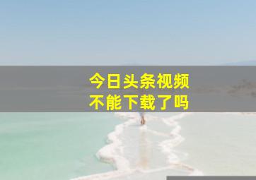 今日头条视频不能下载了吗