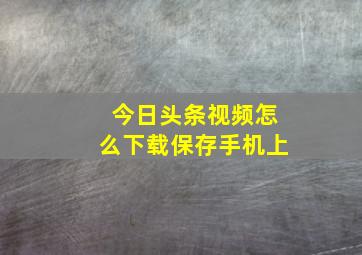 今日头条视频怎么下载保存手机上