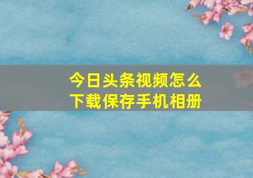 今日头条视频怎么下载保存手机相册