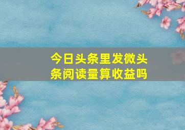 今日头条里发微头条阅读量算收益吗