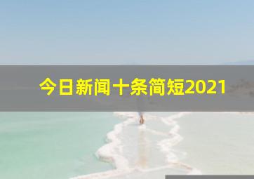 今日新闻十条简短2021