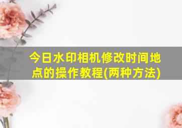 今日水印相机修改时间地点的操作教程(两种方法)