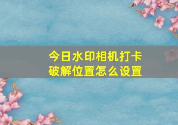 今日水印相机打卡破解位置怎么设置