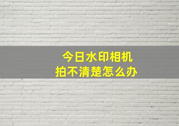 今日水印相机拍不清楚怎么办