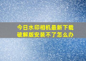 今日水印相机最新下载破解版安装不了怎么办