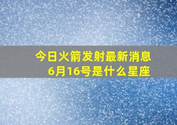 今日火箭发射最新消息6月16号是什么星座