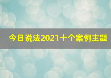 今日说法2021十个案例主题