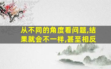 从不同的角度看问题,结果就会不一样,甚至相反