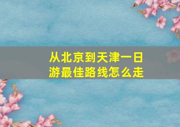 从北京到天津一日游最佳路线怎么走