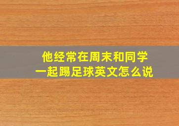 他经常在周末和同学一起踢足球英文怎么说