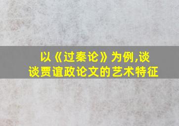 以《过秦论》为例,谈谈贾谊政论文的艺术特征