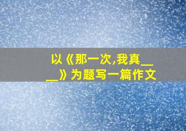 以《那一次,我真____》为题写一篇作文