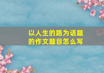 以人生的路为话题的作文题目怎么写