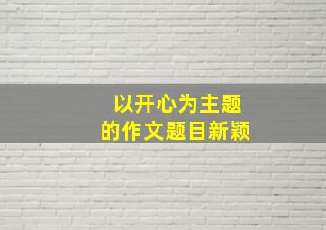 以开心为主题的作文题目新颖