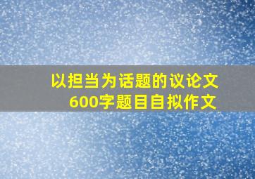 以担当为话题的议论文600字题目自拟作文