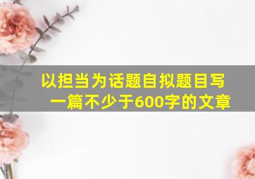 以担当为话题自拟题目写一篇不少于600字的文章