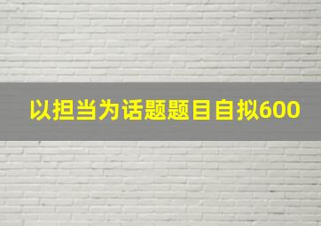 以担当为话题题目自拟600