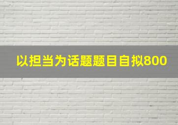 以担当为话题题目自拟800