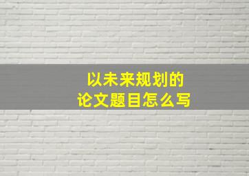 以未来规划的论文题目怎么写