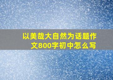 以美哉大自然为话题作文800字初中怎么写