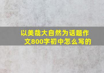 以美哉大自然为话题作文800字初中怎么写的