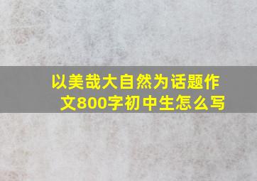 以美哉大自然为话题作文800字初中生怎么写