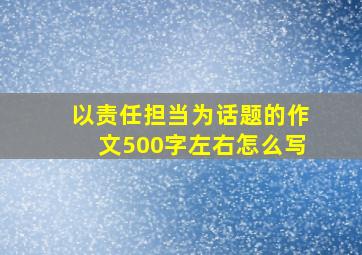 以责任担当为话题的作文500字左右怎么写